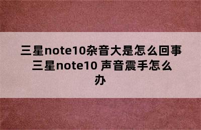 三星note10杂音大是怎么回事 三星note10+声音震手怎么办